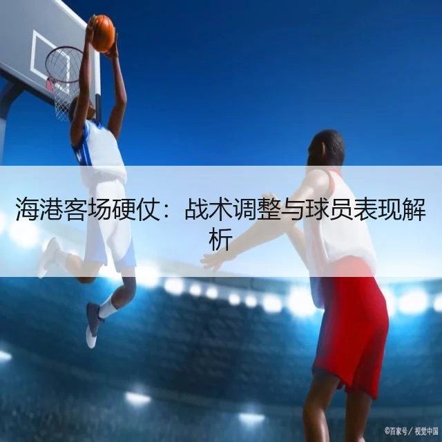 海港客场硬仗：战术调整与球员表现解析